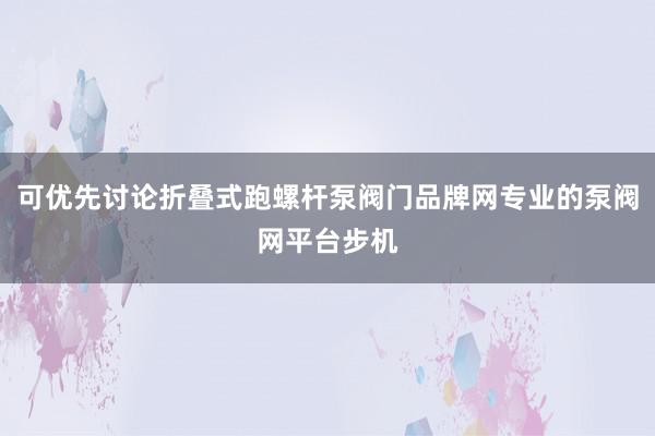 可优先讨论折叠式跑螺杆泵阀门品牌网专业的泵阀网平台步机