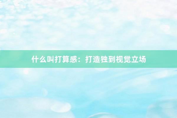 什么叫打算感：打造独到视觉立场